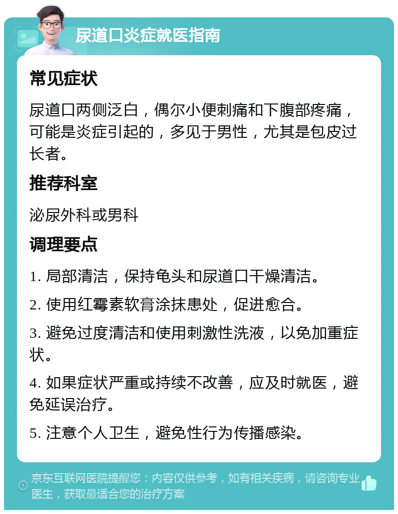 尿道口炎症就医指南 常见症状 尿道口两侧泛白，偶尔小便刺痛和下腹部疼痛，可能是炎症引起的，多见于男性，尤其是包皮过长者。 推荐科室 泌尿外科或男科 调理要点 1. 局部清洁，保持龟头和尿道口干燥清洁。 2. 使用红霉素软膏涂抹患处，促进愈合。 3. 避免过度清洁和使用刺激性洗液，以免加重症状。 4. 如果症状严重或持续不改善，应及时就医，避免延误治疗。 5. 注意个人卫生，避免性行为传播感染。