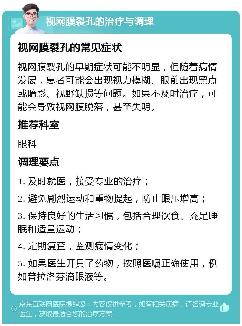 视网膜裂孔的治疗与调理 视网膜裂孔的常见症状 视网膜裂孔的早期症状可能不明显，但随着病情发展，患者可能会出现视力模糊、眼前出现黑点或暗影、视野缺损等问题。如果不及时治疗，可能会导致视网膜脱落，甚至失明。 推荐科室 眼科 调理要点 1. 及时就医，接受专业的治疗； 2. 避免剧烈运动和重物提起，防止眼压增高； 3. 保持良好的生活习惯，包括合理饮食、充足睡眠和适量运动； 4. 定期复查，监测病情变化； 5. 如果医生开具了药物，按照医嘱正确使用，例如普拉洛芬滴眼液等。