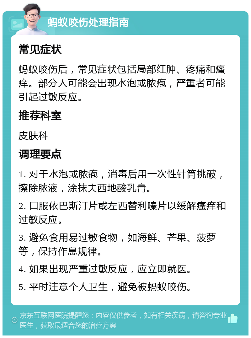 蚂蚁咬伤处理指南 常见症状 蚂蚁咬伤后，常见症状包括局部红肿、疼痛和瘙痒。部分人可能会出现水泡或脓疱，严重者可能引起过敏反应。 推荐科室 皮肤科 调理要点 1. 对于水泡或脓疱，消毒后用一次性针筒挑破，擦除脓液，涂抹夫西地酸乳膏。 2. 口服依巴斯汀片或左西替利嗪片以缓解瘙痒和过敏反应。 3. 避免食用易过敏食物，如海鲜、芒果、菠萝等，保持作息规律。 4. 如果出现严重过敏反应，应立即就医。 5. 平时注意个人卫生，避免被蚂蚁咬伤。