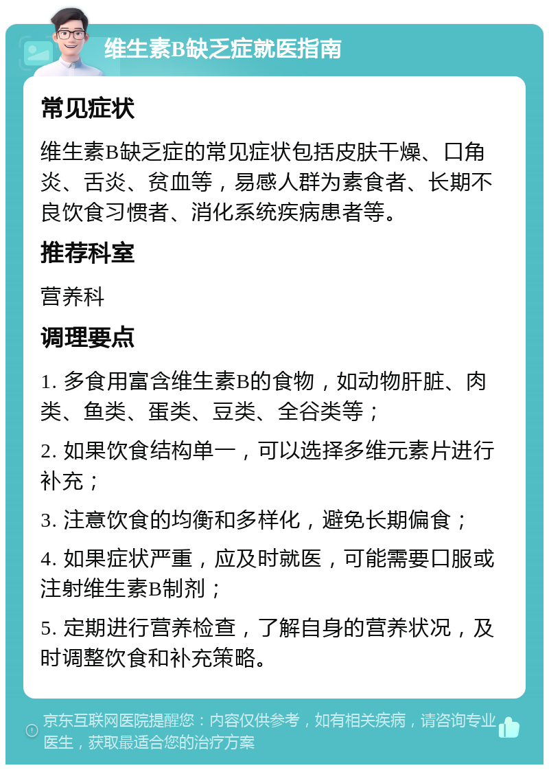 维生素B缺乏症就医指南 常见症状 维生素B缺乏症的常见症状包括皮肤干燥、口角炎、舌炎、贫血等，易感人群为素食者、长期不良饮食习惯者、消化系统疾病患者等。 推荐科室 营养科 调理要点 1. 多食用富含维生素B的食物，如动物肝脏、肉类、鱼类、蛋类、豆类、全谷类等； 2. 如果饮食结构单一，可以选择多维元素片进行补充； 3. 注意饮食的均衡和多样化，避免长期偏食； 4. 如果症状严重，应及时就医，可能需要口服或注射维生素B制剂； 5. 定期进行营养检查，了解自身的营养状况，及时调整饮食和补充策略。