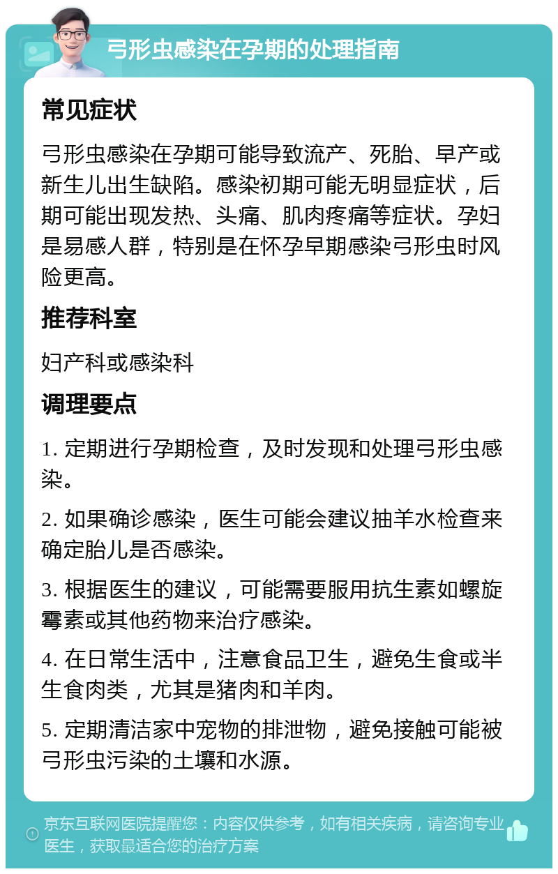 弓形虫感染在孕期的处理指南 常见症状 弓形虫感染在孕期可能导致流产、死胎、早产或新生儿出生缺陷。感染初期可能无明显症状，后期可能出现发热、头痛、肌肉疼痛等症状。孕妇是易感人群，特别是在怀孕早期感染弓形虫时风险更高。 推荐科室 妇产科或感染科 调理要点 1. 定期进行孕期检查，及时发现和处理弓形虫感染。 2. 如果确诊感染，医生可能会建议抽羊水检查来确定胎儿是否感染。 3. 根据医生的建议，可能需要服用抗生素如螺旋霉素或其他药物来治疗感染。 4. 在日常生活中，注意食品卫生，避免生食或半生食肉类，尤其是猪肉和羊肉。 5. 定期清洁家中宠物的排泄物，避免接触可能被弓形虫污染的土壤和水源。