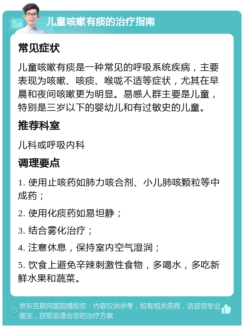 儿童咳嗽有痰的治疗指南 常见症状 儿童咳嗽有痰是一种常见的呼吸系统疾病，主要表现为咳嗽、咳痰、喉咙不适等症状，尤其在早晨和夜间咳嗽更为明显。易感人群主要是儿童，特别是三岁以下的婴幼儿和有过敏史的儿童。 推荐科室 儿科或呼吸内科 调理要点 1. 使用止咳药如肺力咳合剂、小儿肺咳颗粒等中成药； 2. 使用化痰药如易坦静； 3. 结合雾化治疗； 4. 注意休息，保持室内空气湿润； 5. 饮食上避免辛辣刺激性食物，多喝水，多吃新鲜水果和蔬菜。