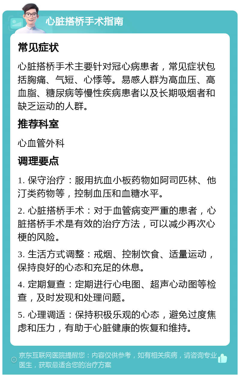 心脏搭桥手术指南 常见症状 心脏搭桥手术主要针对冠心病患者，常见症状包括胸痛、气短、心悸等。易感人群为高血压、高血脂、糖尿病等慢性疾病患者以及长期吸烟者和缺乏运动的人群。 推荐科室 心血管外科 调理要点 1. 保守治疗：服用抗血小板药物如阿司匹林、他汀类药物等，控制血压和血糖水平。 2. 心脏搭桥手术：对于血管病变严重的患者，心脏搭桥手术是有效的治疗方法，可以减少再次心梗的风险。 3. 生活方式调整：戒烟、控制饮食、适量运动，保持良好的心态和充足的休息。 4. 定期复查：定期进行心电图、超声心动图等检查，及时发现和处理问题。 5. 心理调适：保持积极乐观的心态，避免过度焦虑和压力，有助于心脏健康的恢复和维持。