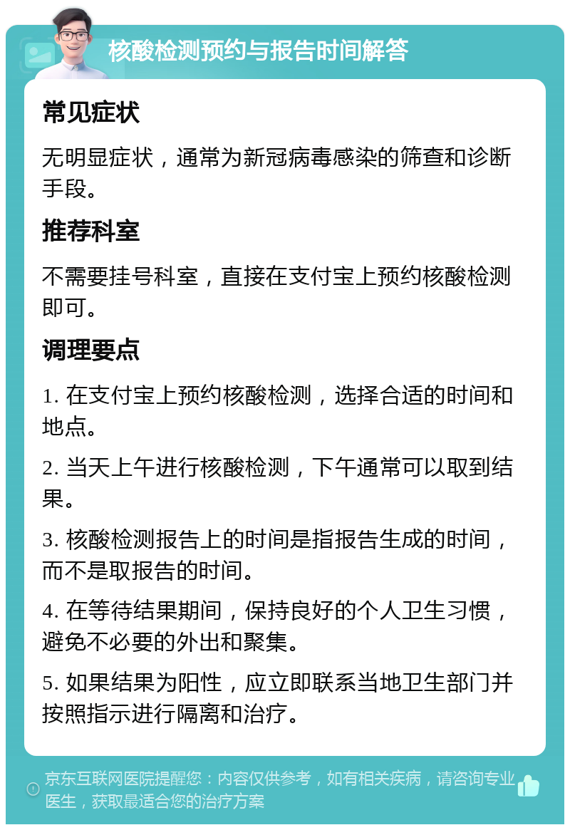 核酸检测预约与报告时间解答 常见症状 无明显症状，通常为新冠病毒感染的筛查和诊断手段。 推荐科室 不需要挂号科室，直接在支付宝上预约核酸检测即可。 调理要点 1. 在支付宝上预约核酸检测，选择合适的时间和地点。 2. 当天上午进行核酸检测，下午通常可以取到结果。 3. 核酸检测报告上的时间是指报告生成的时间，而不是取报告的时间。 4. 在等待结果期间，保持良好的个人卫生习惯，避免不必要的外出和聚集。 5. 如果结果为阳性，应立即联系当地卫生部门并按照指示进行隔离和治疗。