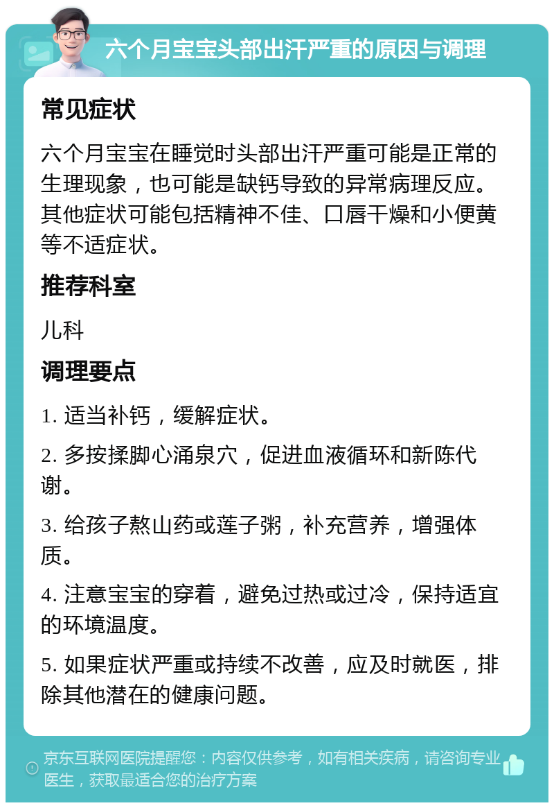 六个月宝宝头部出汗严重的原因与调理 常见症状 六个月宝宝在睡觉时头部出汗严重可能是正常的生理现象，也可能是缺钙导致的异常病理反应。其他症状可能包括精神不佳、口唇干燥和小便黄等不适症状。 推荐科室 儿科 调理要点 1. 适当补钙，缓解症状。 2. 多按揉脚心涌泉穴，促进血液循环和新陈代谢。 3. 给孩子熬山药或莲子粥，补充营养，增强体质。 4. 注意宝宝的穿着，避免过热或过冷，保持适宜的环境温度。 5. 如果症状严重或持续不改善，应及时就医，排除其他潜在的健康问题。