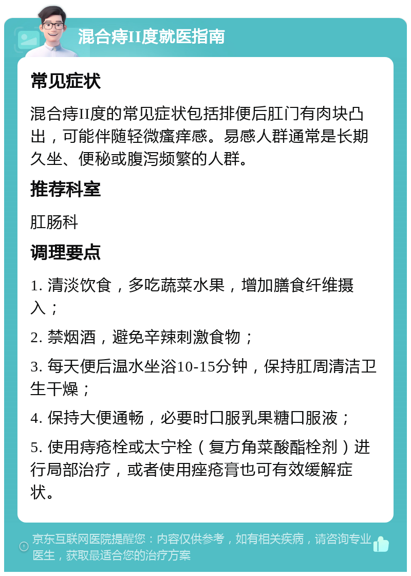 混合痔II度就医指南 常见症状 混合痔II度的常见症状包括排便后肛门有肉块凸出，可能伴随轻微瘙痒感。易感人群通常是长期久坐、便秘或腹泻频繁的人群。 推荐科室 肛肠科 调理要点 1. 清淡饮食，多吃蔬菜水果，增加膳食纤维摄入； 2. 禁烟酒，避免辛辣刺激食物； 3. 每天便后温水坐浴10-15分钟，保持肛周清洁卫生干燥； 4. 保持大便通畅，必要时口服乳果糖口服液； 5. 使用痔疮栓或太宁栓（复方角菜酸酯栓剂）进行局部治疗，或者使用痤疮膏也可有效缓解症状。