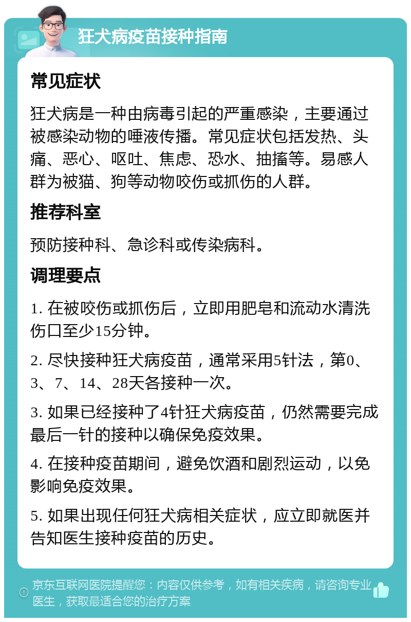 狂犬病疫苗接种指南 常见症状 狂犬病是一种由病毒引起的严重感染，主要通过被感染动物的唾液传播。常见症状包括发热、头痛、恶心、呕吐、焦虑、恐水、抽搐等。易感人群为被猫、狗等动物咬伤或抓伤的人群。 推荐科室 预防接种科、急诊科或传染病科。 调理要点 1. 在被咬伤或抓伤后，立即用肥皂和流动水清洗伤口至少15分钟。 2. 尽快接种狂犬病疫苗，通常采用5针法，第0、3、7、14、28天各接种一次。 3. 如果已经接种了4针狂犬病疫苗，仍然需要完成最后一针的接种以确保免疫效果。 4. 在接种疫苗期间，避免饮酒和剧烈运动，以免影响免疫效果。 5. 如果出现任何狂犬病相关症状，应立即就医并告知医生接种疫苗的历史。