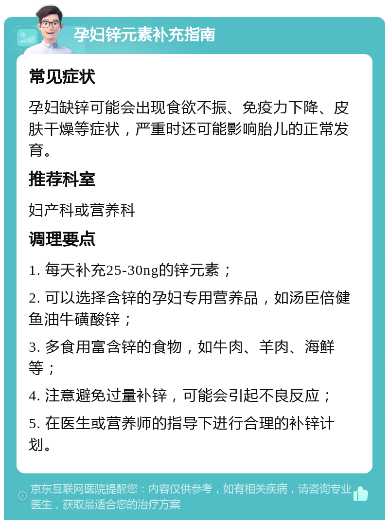 孕妇锌元素补充指南 常见症状 孕妇缺锌可能会出现食欲不振、免疫力下降、皮肤干燥等症状，严重时还可能影响胎儿的正常发育。 推荐科室 妇产科或营养科 调理要点 1. 每天补充25-30ng的锌元素； 2. 可以选择含锌的孕妇专用营养品，如汤臣倍健鱼油牛磺酸锌； 3. 多食用富含锌的食物，如牛肉、羊肉、海鲜等； 4. 注意避免过量补锌，可能会引起不良反应； 5. 在医生或营养师的指导下进行合理的补锌计划。