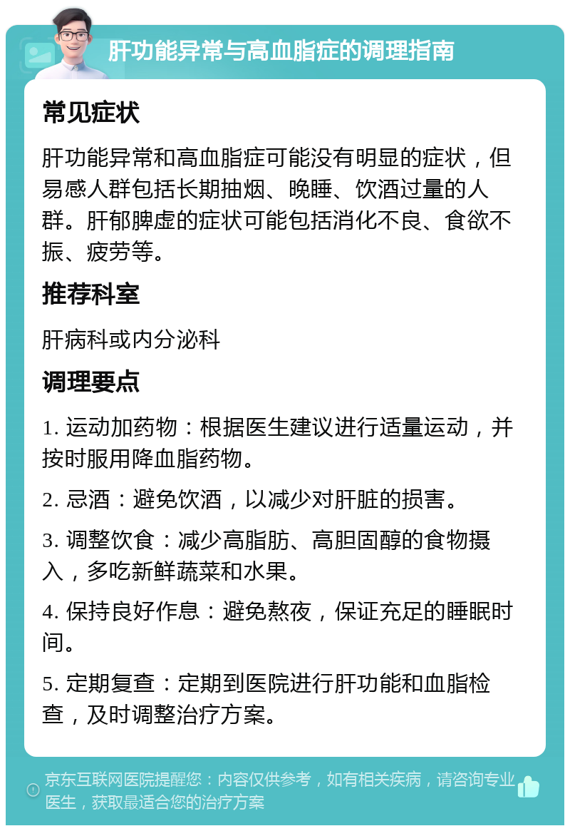 肝功能异常与高血脂症的调理指南 常见症状 肝功能异常和高血脂症可能没有明显的症状，但易感人群包括长期抽烟、晚睡、饮酒过量的人群。肝郁脾虚的症状可能包括消化不良、食欲不振、疲劳等。 推荐科室 肝病科或内分泌科 调理要点 1. 运动加药物：根据医生建议进行适量运动，并按时服用降血脂药物。 2. 忌酒：避免饮酒，以减少对肝脏的损害。 3. 调整饮食：减少高脂肪、高胆固醇的食物摄入，多吃新鲜蔬菜和水果。 4. 保持良好作息：避免熬夜，保证充足的睡眠时间。 5. 定期复查：定期到医院进行肝功能和血脂检查，及时调整治疗方案。