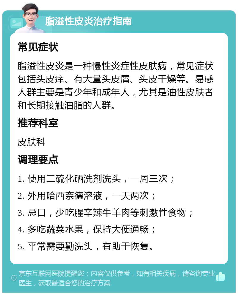 脂溢性皮炎治疗指南 常见症状 脂溢性皮炎是一种慢性炎症性皮肤病，常见症状包括头皮痒、有大量头皮屑、头皮干燥等。易感人群主要是青少年和成年人，尤其是油性皮肤者和长期接触油脂的人群。 推荐科室 皮肤科 调理要点 1. 使用二硫化硒洗剂洗头，一周三次； 2. 外用哈西奈德溶液，一天两次； 3. 忌口，少吃腥辛辣牛羊肉等刺激性食物； 4. 多吃蔬菜水果，保持大便通畅； 5. 平常需要勤洗头，有助于恢复。