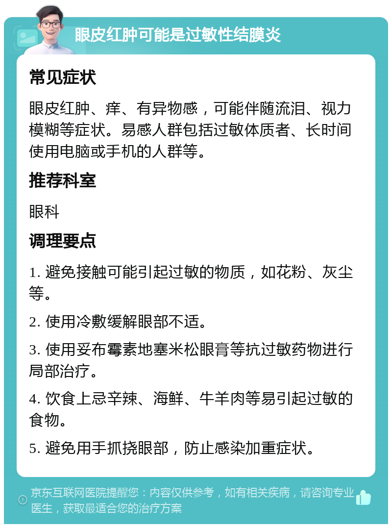 眼皮红肿可能是过敏性结膜炎 常见症状 眼皮红肿、痒、有异物感，可能伴随流泪、视力模糊等症状。易感人群包括过敏体质者、长时间使用电脑或手机的人群等。 推荐科室 眼科 调理要点 1. 避免接触可能引起过敏的物质，如花粉、灰尘等。 2. 使用冷敷缓解眼部不适。 3. 使用妥布霉素地塞米松眼膏等抗过敏药物进行局部治疗。 4. 饮食上忌辛辣、海鲜、牛羊肉等易引起过敏的食物。 5. 避免用手抓挠眼部，防止感染加重症状。