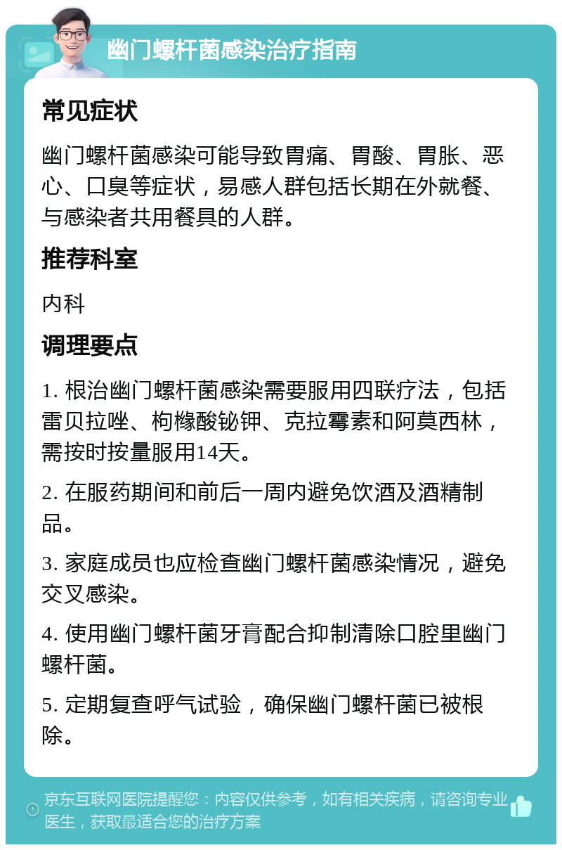 幽门螺杆菌感染治疗指南 常见症状 幽门螺杆菌感染可能导致胃痛、胃酸、胃胀、恶心、口臭等症状，易感人群包括长期在外就餐、与感染者共用餐具的人群。 推荐科室 内科 调理要点 1. 根治幽门螺杆菌感染需要服用四联疗法，包括雷贝拉唑、枸橼酸铋钾、克拉霉素和阿莫西林，需按时按量服用14天。 2. 在服药期间和前后一周内避免饮酒及酒精制品。 3. 家庭成员也应检查幽门螺杆菌感染情况，避免交叉感染。 4. 使用幽门螺杆菌牙膏配合抑制清除口腔里幽门螺杆菌。 5. 定期复查呼气试验，确保幽门螺杆菌已被根除。