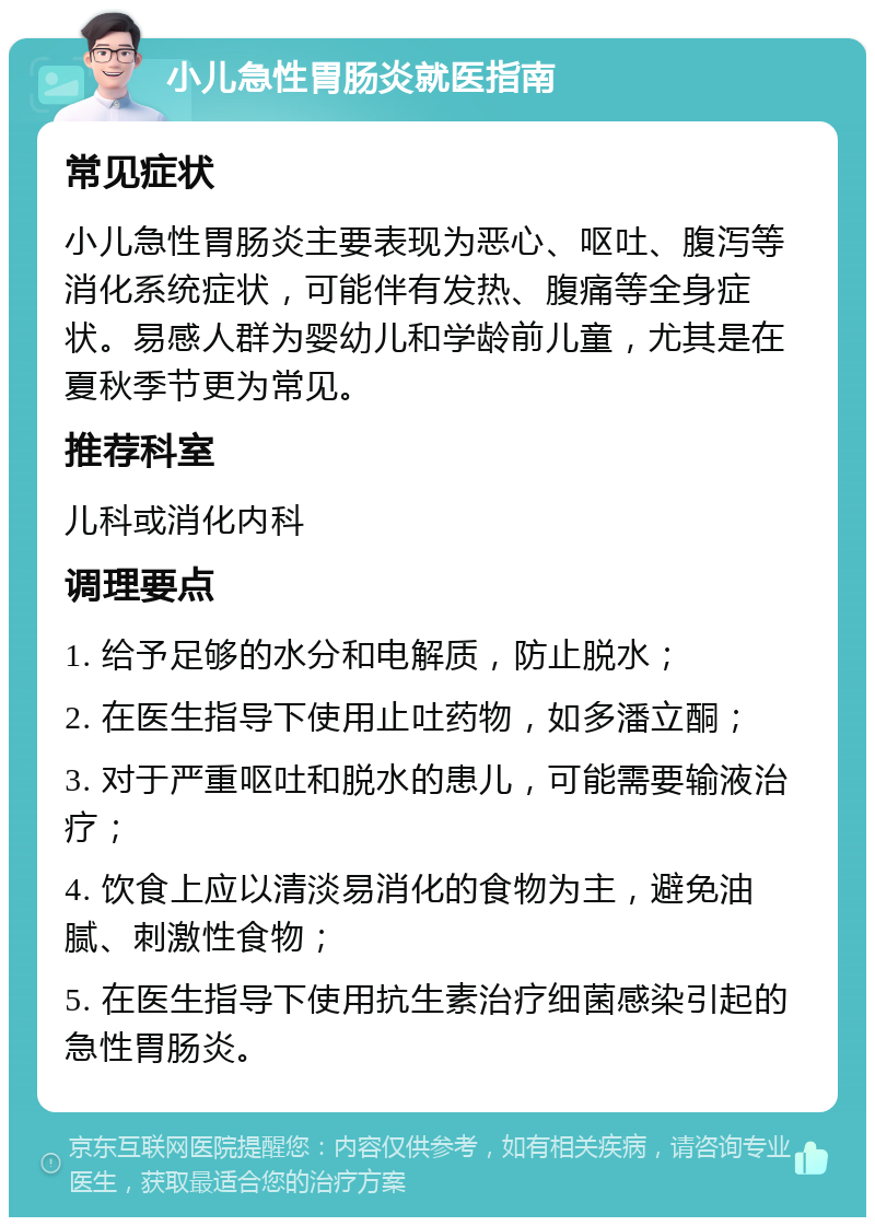 小儿急性胃肠炎就医指南 常见症状 小儿急性胃肠炎主要表现为恶心、呕吐、腹泻等消化系统症状，可能伴有发热、腹痛等全身症状。易感人群为婴幼儿和学龄前儿童，尤其是在夏秋季节更为常见。 推荐科室 儿科或消化内科 调理要点 1. 给予足够的水分和电解质，防止脱水； 2. 在医生指导下使用止吐药物，如多潘立酮； 3. 对于严重呕吐和脱水的患儿，可能需要输液治疗； 4. 饮食上应以清淡易消化的食物为主，避免油腻、刺激性食物； 5. 在医生指导下使用抗生素治疗细菌感染引起的急性胃肠炎。