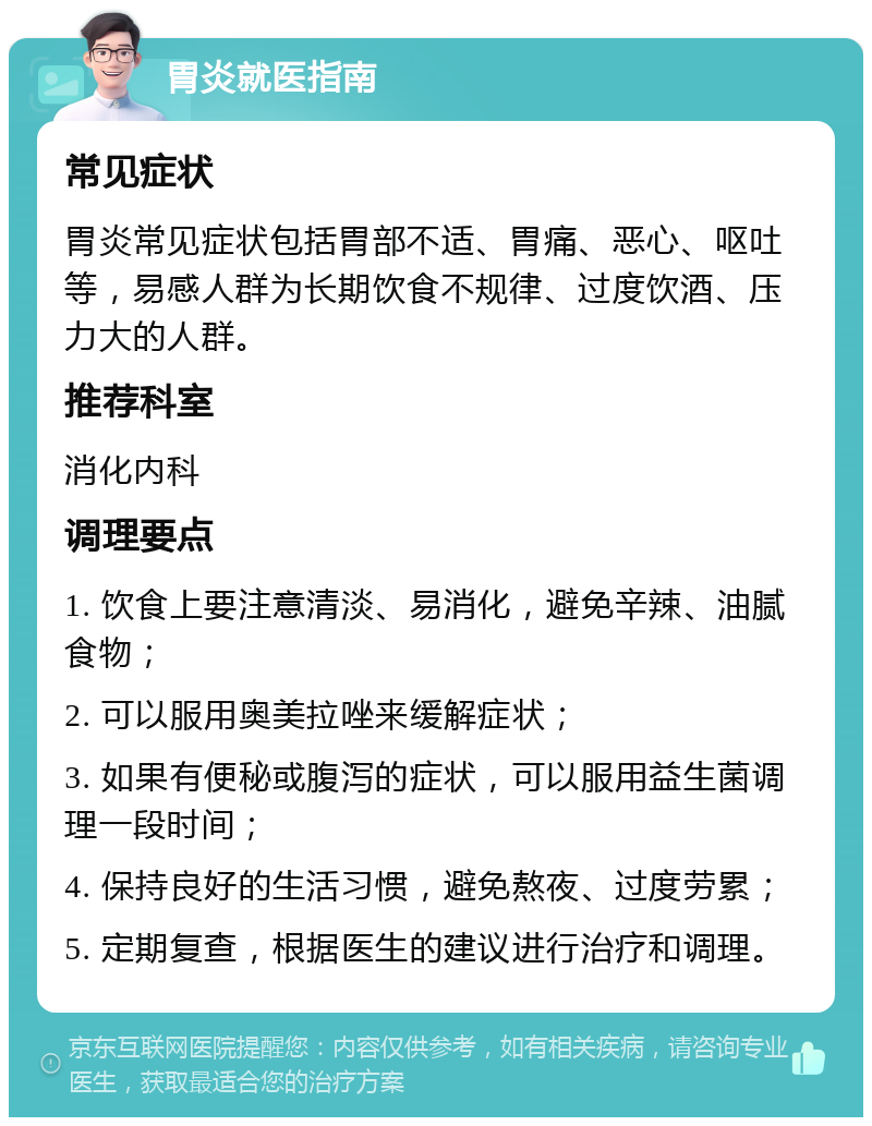 胃炎就医指南 常见症状 胃炎常见症状包括胃部不适、胃痛、恶心、呕吐等，易感人群为长期饮食不规律、过度饮酒、压力大的人群。 推荐科室 消化内科 调理要点 1. 饮食上要注意清淡、易消化，避免辛辣、油腻食物； 2. 可以服用奥美拉唑来缓解症状； 3. 如果有便秘或腹泻的症状，可以服用益生菌调理一段时间； 4. 保持良好的生活习惯，避免熬夜、过度劳累； 5. 定期复查，根据医生的建议进行治疗和调理。