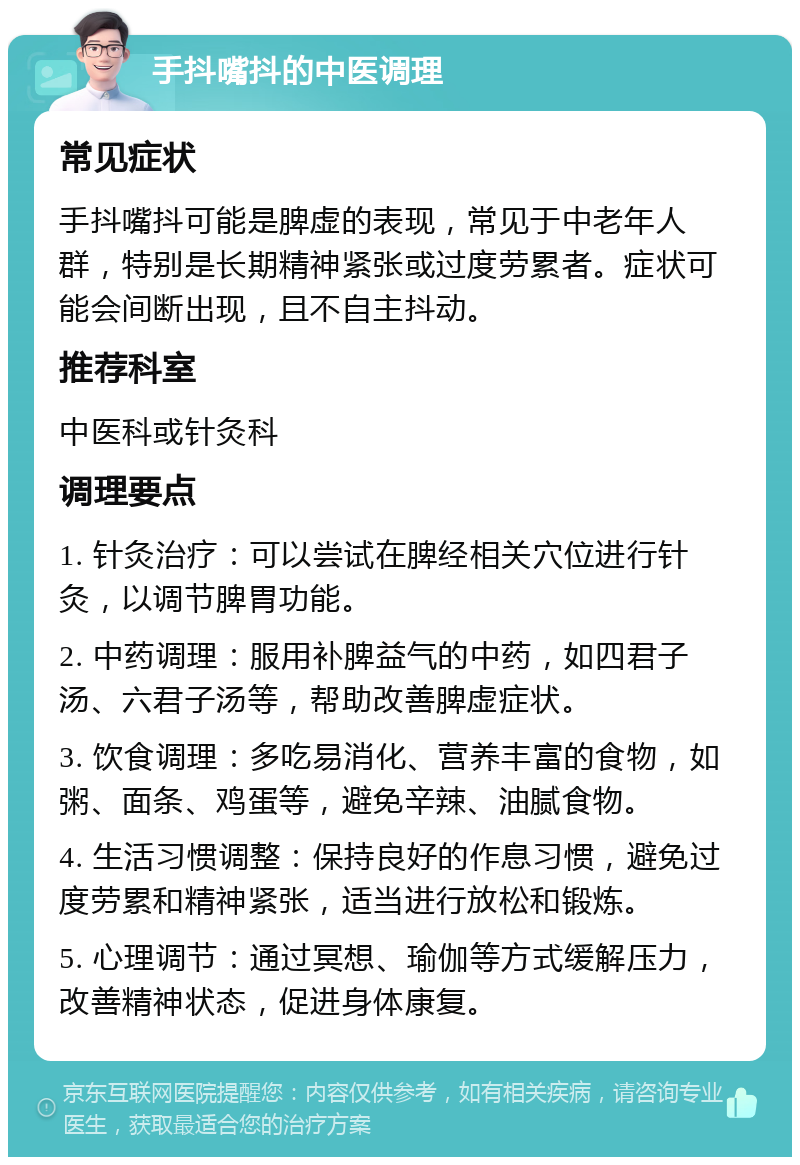 手抖嘴抖的中医调理 常见症状 手抖嘴抖可能是脾虚的表现，常见于中老年人群，特别是长期精神紧张或过度劳累者。症状可能会间断出现，且不自主抖动。 推荐科室 中医科或针灸科 调理要点 1. 针灸治疗：可以尝试在脾经相关穴位进行针灸，以调节脾胃功能。 2. 中药调理：服用补脾益气的中药，如四君子汤、六君子汤等，帮助改善脾虚症状。 3. 饮食调理：多吃易消化、营养丰富的食物，如粥、面条、鸡蛋等，避免辛辣、油腻食物。 4. 生活习惯调整：保持良好的作息习惯，避免过度劳累和精神紧张，适当进行放松和锻炼。 5. 心理调节：通过冥想、瑜伽等方式缓解压力，改善精神状态，促进身体康复。