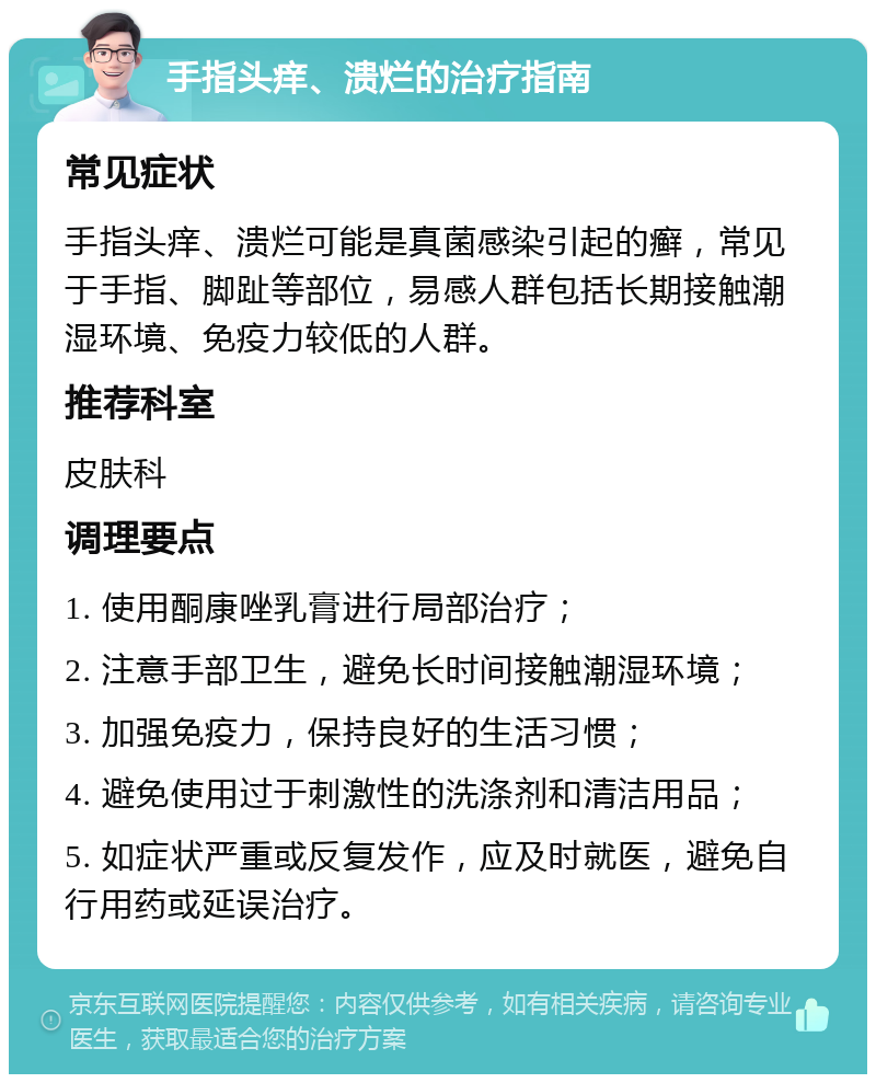 手指头痒、溃烂的治疗指南 常见症状 手指头痒、溃烂可能是真菌感染引起的癣，常见于手指、脚趾等部位，易感人群包括长期接触潮湿环境、免疫力较低的人群。 推荐科室 皮肤科 调理要点 1. 使用酮康唑乳膏进行局部治疗； 2. 注意手部卫生，避免长时间接触潮湿环境； 3. 加强免疫力，保持良好的生活习惯； 4. 避免使用过于刺激性的洗涤剂和清洁用品； 5. 如症状严重或反复发作，应及时就医，避免自行用药或延误治疗。