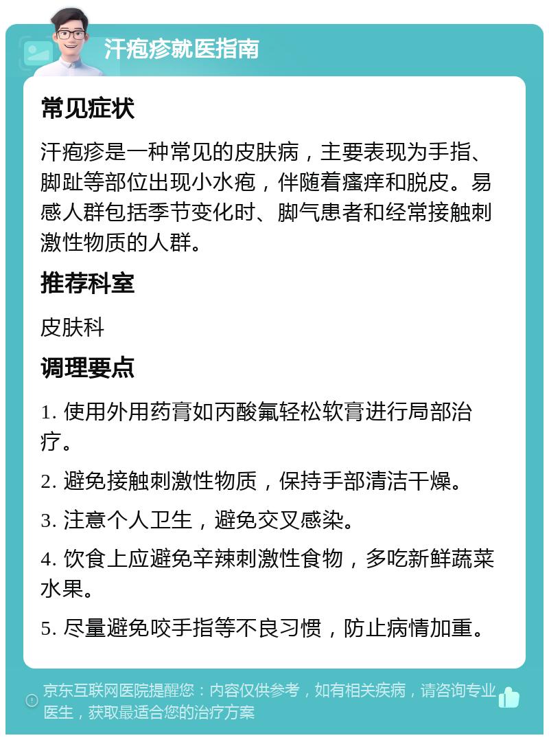 汗疱疹就医指南 常见症状 汗疱疹是一种常见的皮肤病，主要表现为手指、脚趾等部位出现小水疱，伴随着瘙痒和脱皮。易感人群包括季节变化时、脚气患者和经常接触刺激性物质的人群。 推荐科室 皮肤科 调理要点 1. 使用外用药膏如丙酸氟轻松软膏进行局部治疗。 2. 避免接触刺激性物质，保持手部清洁干燥。 3. 注意个人卫生，避免交叉感染。 4. 饮食上应避免辛辣刺激性食物，多吃新鲜蔬菜水果。 5. 尽量避免咬手指等不良习惯，防止病情加重。