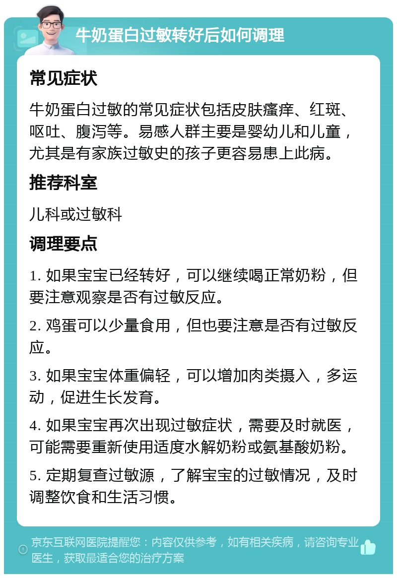 牛奶蛋白过敏转好后如何调理 常见症状 牛奶蛋白过敏的常见症状包括皮肤瘙痒、红斑、呕吐、腹泻等。易感人群主要是婴幼儿和儿童，尤其是有家族过敏史的孩子更容易患上此病。 推荐科室 儿科或过敏科 调理要点 1. 如果宝宝已经转好，可以继续喝正常奶粉，但要注意观察是否有过敏反应。 2. 鸡蛋可以少量食用，但也要注意是否有过敏反应。 3. 如果宝宝体重偏轻，可以增加肉类摄入，多运动，促进生长发育。 4. 如果宝宝再次出现过敏症状，需要及时就医，可能需要重新使用适度水解奶粉或氨基酸奶粉。 5. 定期复查过敏源，了解宝宝的过敏情况，及时调整饮食和生活习惯。