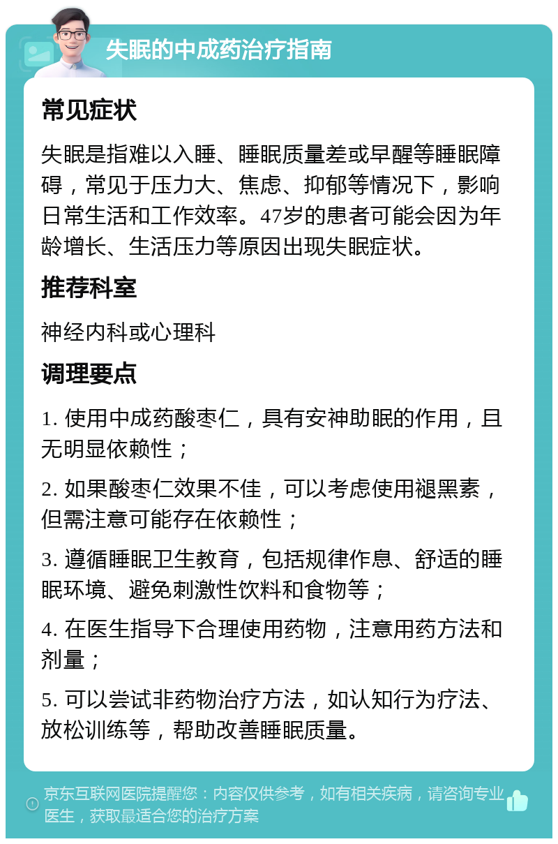 失眠的中成药治疗指南 常见症状 失眠是指难以入睡、睡眠质量差或早醒等睡眠障碍，常见于压力大、焦虑、抑郁等情况下，影响日常生活和工作效率。47岁的患者可能会因为年龄增长、生活压力等原因出现失眠症状。 推荐科室 神经内科或心理科 调理要点 1. 使用中成药酸枣仁，具有安神助眠的作用，且无明显依赖性； 2. 如果酸枣仁效果不佳，可以考虑使用褪黑素，但需注意可能存在依赖性； 3. 遵循睡眠卫生教育，包括规律作息、舒适的睡眠环境、避免刺激性饮料和食物等； 4. 在医生指导下合理使用药物，注意用药方法和剂量； 5. 可以尝试非药物治疗方法，如认知行为疗法、放松训练等，帮助改善睡眠质量。