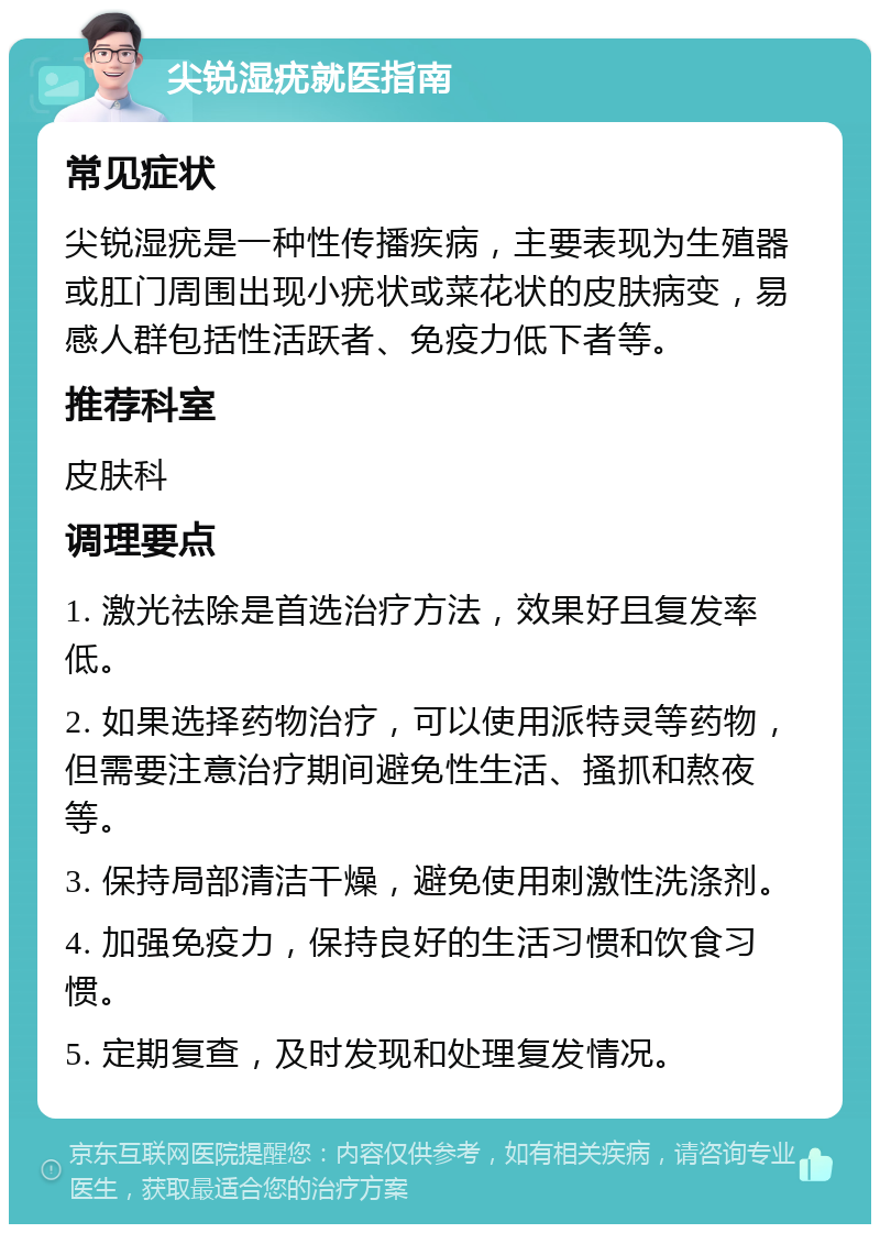 尖锐湿疣就医指南 常见症状 尖锐湿疣是一种性传播疾病，主要表现为生殖器或肛门周围出现小疣状或菜花状的皮肤病变，易感人群包括性活跃者、免疫力低下者等。 推荐科室 皮肤科 调理要点 1. 激光祛除是首选治疗方法，效果好且复发率低。 2. 如果选择药物治疗，可以使用派特灵等药物，但需要注意治疗期间避免性生活、搔抓和熬夜等。 3. 保持局部清洁干燥，避免使用刺激性洗涤剂。 4. 加强免疫力，保持良好的生活习惯和饮食习惯。 5. 定期复查，及时发现和处理复发情况。