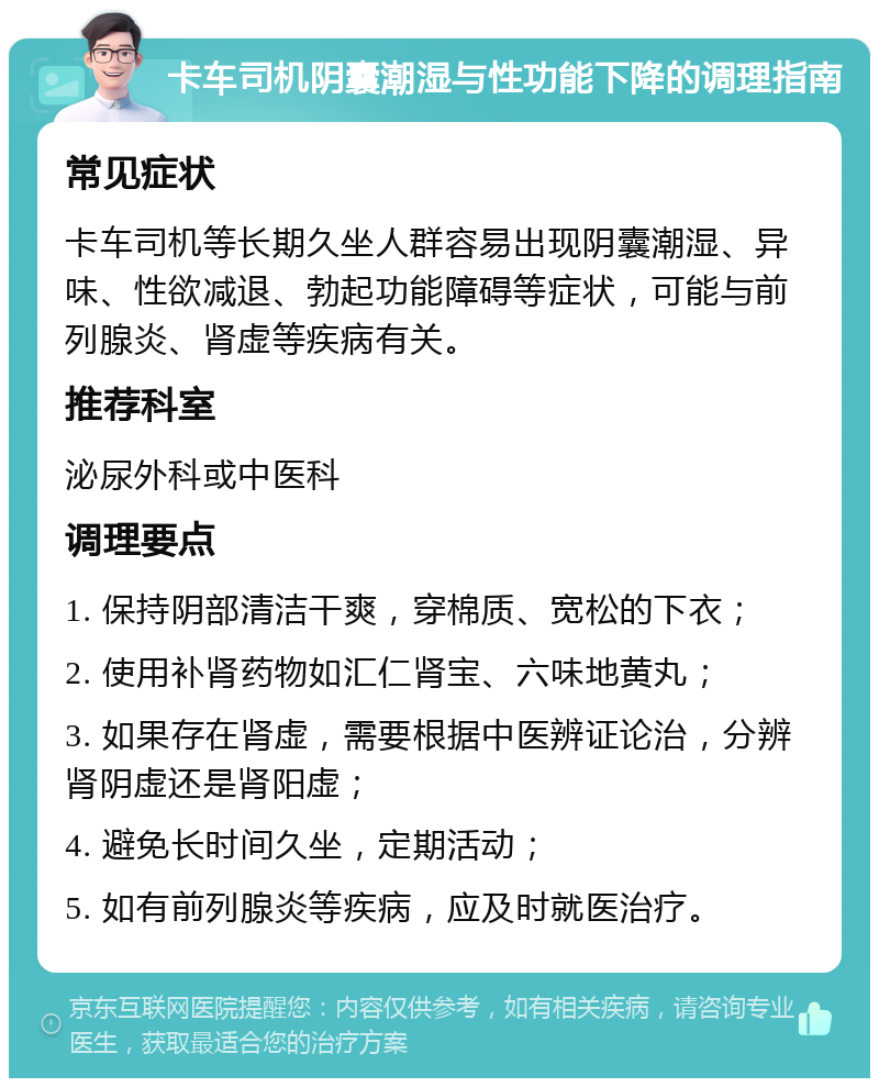 卡车司机阴囊潮湿与性功能下降的调理指南 常见症状 卡车司机等长期久坐人群容易出现阴囊潮湿、异味、性欲减退、勃起功能障碍等症状，可能与前列腺炎、肾虚等疾病有关。 推荐科室 泌尿外科或中医科 调理要点 1. 保持阴部清洁干爽，穿棉质、宽松的下衣； 2. 使用补肾药物如汇仁肾宝、六味地黄丸； 3. 如果存在肾虚，需要根据中医辨证论治，分辨肾阴虚还是肾阳虚； 4. 避免长时间久坐，定期活动； 5. 如有前列腺炎等疾病，应及时就医治疗。