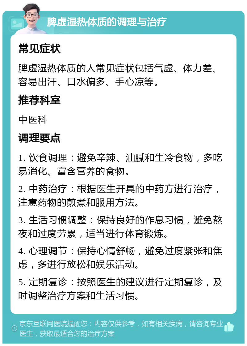 脾虚湿热体质的调理与治疗 常见症状 脾虚湿热体质的人常见症状包括气虚、体力差、容易出汗、口水偏多、手心凉等。 推荐科室 中医科 调理要点 1. 饮食调理：避免辛辣、油腻和生冷食物，多吃易消化、富含营养的食物。 2. 中药治疗：根据医生开具的中药方进行治疗，注意药物的煎煮和服用方法。 3. 生活习惯调整：保持良好的作息习惯，避免熬夜和过度劳累，适当进行体育锻炼。 4. 心理调节：保持心情舒畅，避免过度紧张和焦虑，多进行放松和娱乐活动。 5. 定期复诊：按照医生的建议进行定期复诊，及时调整治疗方案和生活习惯。