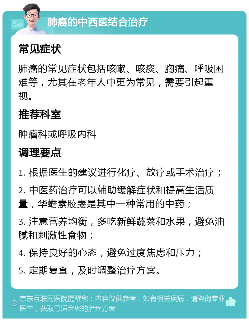 肺癌的中西医结合治疗 常见症状 肺癌的常见症状包括咳嗽、咳痰、胸痛、呼吸困难等，尤其在老年人中更为常见，需要引起重视。 推荐科室 肿瘤科或呼吸内科 调理要点 1. 根据医生的建议进行化疗、放疗或手术治疗； 2. 中医药治疗可以辅助缓解症状和提高生活质量，华蟾素胶囊是其中一种常用的中药； 3. 注意营养均衡，多吃新鲜蔬菜和水果，避免油腻和刺激性食物； 4. 保持良好的心态，避免过度焦虑和压力； 5. 定期复查，及时调整治疗方案。