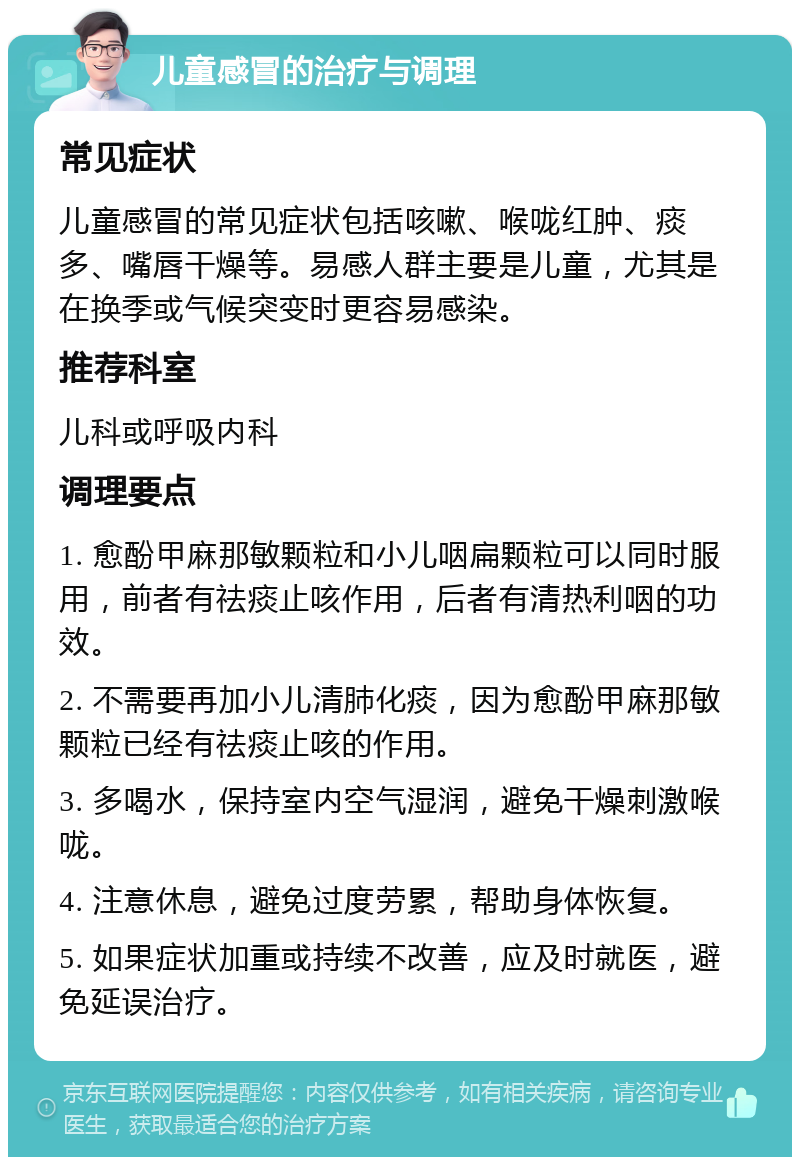 儿童感冒的治疗与调理 常见症状 儿童感冒的常见症状包括咳嗽、喉咙红肿、痰多、嘴唇干燥等。易感人群主要是儿童，尤其是在换季或气候突变时更容易感染。 推荐科室 儿科或呼吸内科 调理要点 1. 愈酚甲麻那敏颗粒和小儿咽扁颗粒可以同时服用，前者有祛痰止咳作用，后者有清热利咽的功效。 2. 不需要再加小儿清肺化痰，因为愈酚甲麻那敏颗粒已经有祛痰止咳的作用。 3. 多喝水，保持室内空气湿润，避免干燥刺激喉咙。 4. 注意休息，避免过度劳累，帮助身体恢复。 5. 如果症状加重或持续不改善，应及时就医，避免延误治疗。