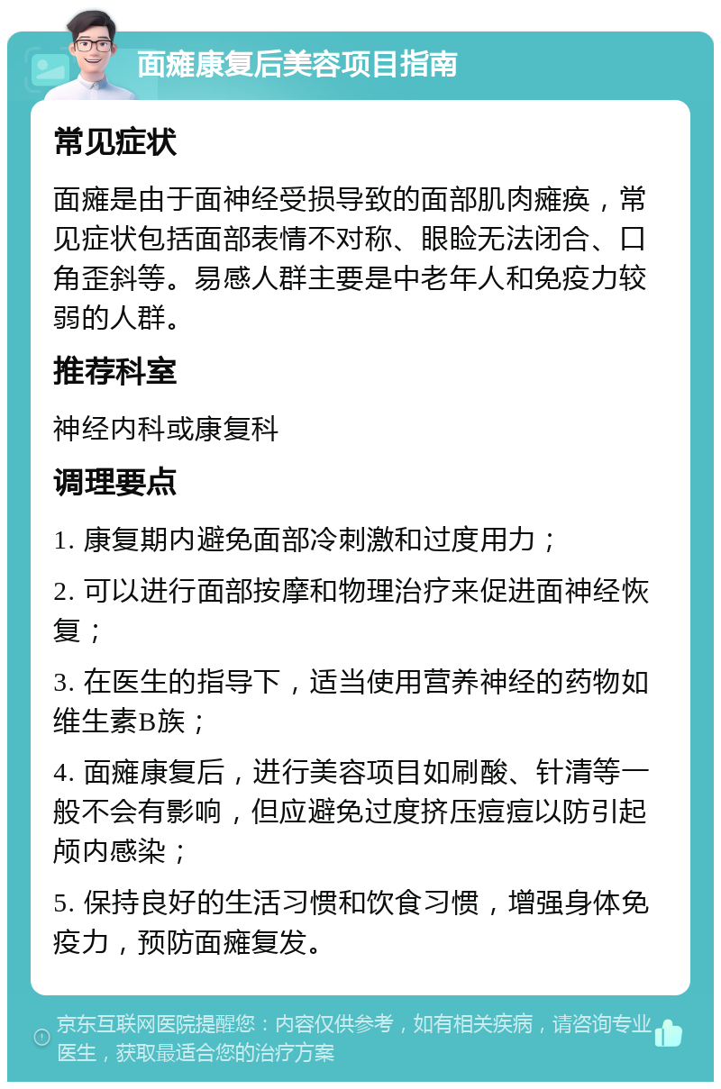 面瘫康复后美容项目指南 常见症状 面瘫是由于面神经受损导致的面部肌肉瘫痪，常见症状包括面部表情不对称、眼睑无法闭合、口角歪斜等。易感人群主要是中老年人和免疫力较弱的人群。 推荐科室 神经内科或康复科 调理要点 1. 康复期内避免面部冷刺激和过度用力； 2. 可以进行面部按摩和物理治疗来促进面神经恢复； 3. 在医生的指导下，适当使用营养神经的药物如维生素B族； 4. 面瘫康复后，进行美容项目如刷酸、针清等一般不会有影响，但应避免过度挤压痘痘以防引起颅内感染； 5. 保持良好的生活习惯和饮食习惯，增强身体免疫力，预防面瘫复发。