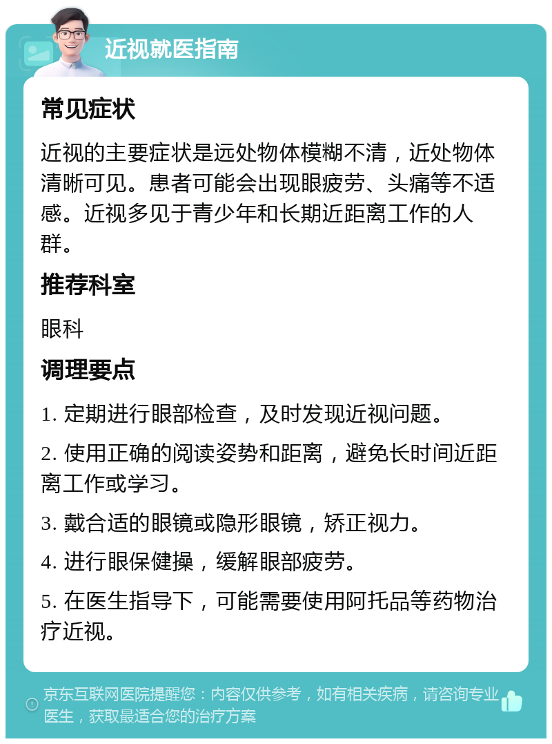 近视就医指南 常见症状 近视的主要症状是远处物体模糊不清，近处物体清晰可见。患者可能会出现眼疲劳、头痛等不适感。近视多见于青少年和长期近距离工作的人群。 推荐科室 眼科 调理要点 1. 定期进行眼部检查，及时发现近视问题。 2. 使用正确的阅读姿势和距离，避免长时间近距离工作或学习。 3. 戴合适的眼镜或隐形眼镜，矫正视力。 4. 进行眼保健操，缓解眼部疲劳。 5. 在医生指导下，可能需要使用阿托品等药物治疗近视。