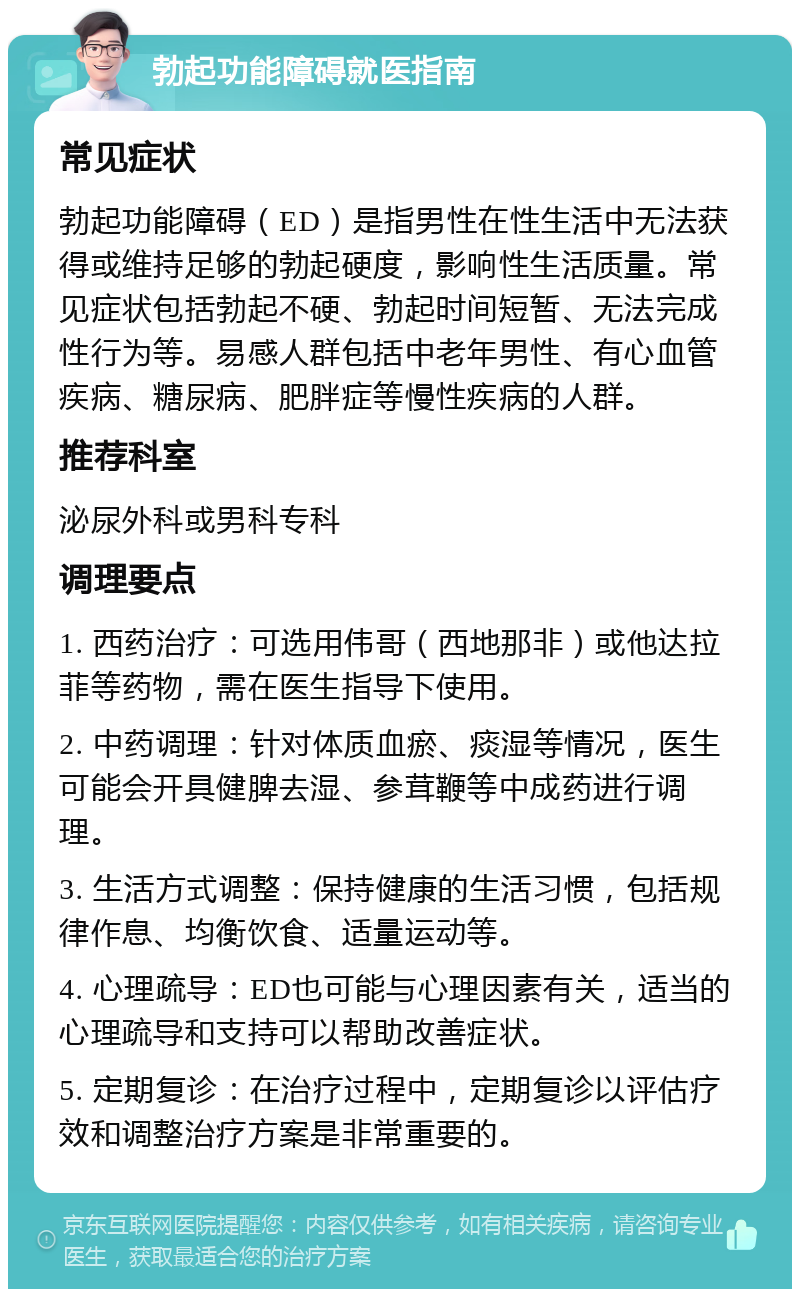 勃起功能障碍就医指南 常见症状 勃起功能障碍（ED）是指男性在性生活中无法获得或维持足够的勃起硬度，影响性生活质量。常见症状包括勃起不硬、勃起时间短暂、无法完成性行为等。易感人群包括中老年男性、有心血管疾病、糖尿病、肥胖症等慢性疾病的人群。 推荐科室 泌尿外科或男科专科 调理要点 1. 西药治疗：可选用伟哥（西地那非）或他达拉菲等药物，需在医生指导下使用。 2. 中药调理：针对体质血瘀、痰湿等情况，医生可能会开具健脾去湿、参茸鞭等中成药进行调理。 3. 生活方式调整：保持健康的生活习惯，包括规律作息、均衡饮食、适量运动等。 4. 心理疏导：ED也可能与心理因素有关，适当的心理疏导和支持可以帮助改善症状。 5. 定期复诊：在治疗过程中，定期复诊以评估疗效和调整治疗方案是非常重要的。