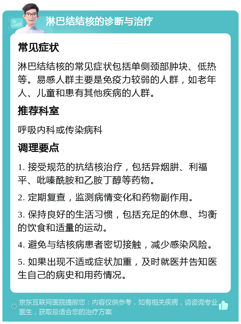 淋巴结结核的诊断与治疗 常见症状 淋巴结结核的常见症状包括单侧颈部肿块、低热等。易感人群主要是免疫力较弱的人群，如老年人、儿童和患有其他疾病的人群。 推荐科室 呼吸内科或传染病科 调理要点 1. 接受规范的抗结核治疗，包括异烟肼、利福平、吡嗪酰胺和乙胺丁醇等药物。 2. 定期复查，监测病情变化和药物副作用。 3. 保持良好的生活习惯，包括充足的休息、均衡的饮食和适量的运动。 4. 避免与结核病患者密切接触，减少感染风险。 5. 如果出现不适或症状加重，及时就医并告知医生自己的病史和用药情况。