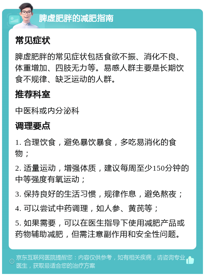 脾虚肥胖的减肥指南 常见症状 脾虚肥胖的常见症状包括食欲不振、消化不良、体重增加、四肢无力等。易感人群主要是长期饮食不规律、缺乏运动的人群。 推荐科室 中医科或内分泌科 调理要点 1. 合理饮食，避免暴饮暴食，多吃易消化的食物； 2. 适量运动，增强体质，建议每周至少150分钟的中等强度有氧运动； 3. 保持良好的生活习惯，规律作息，避免熬夜； 4. 可以尝试中药调理，如人参、黄芪等； 5. 如果需要，可以在医生指导下使用减肥产品或药物辅助减肥，但需注意副作用和安全性问题。