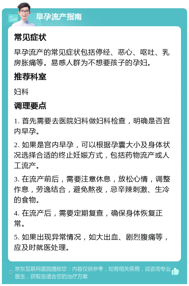 早孕流产指南 常见症状 早孕流产的常见症状包括停经、恶心、呕吐、乳房胀痛等。易感人群为不想要孩子的孕妇。 推荐科室 妇科 调理要点 1. 首先需要去医院妇科做妇科检查，明确是否宫内早孕。 2. 如果是宫内早孕，可以根据孕囊大小及身体状况选择合适的终止妊娠方式，包括药物流产或人工流产。 3. 在流产前后，需要注意休息，放松心情，调整作息，劳逸结合，避免熬夜，忌辛辣刺激、生冷的食物。 4. 在流产后，需要定期复查，确保身体恢复正常。 5. 如果出现异常情况，如大出血、剧烈腹痛等，应及时就医处理。