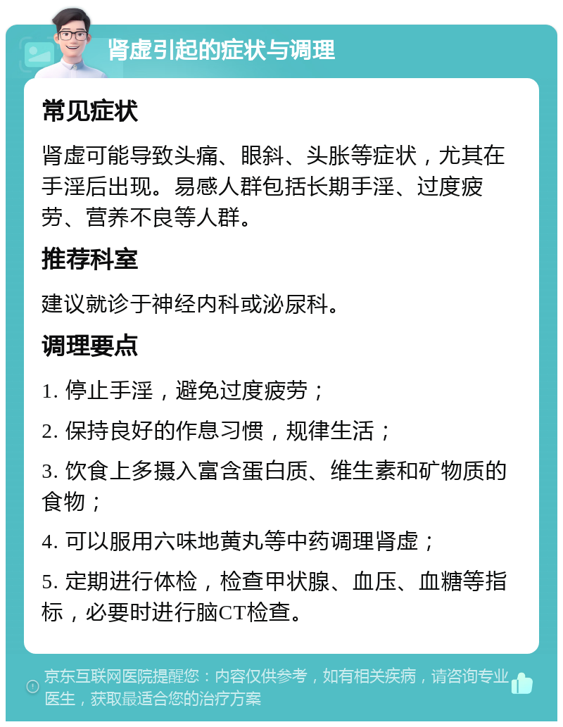 肾虚引起的症状与调理 常见症状 肾虚可能导致头痛、眼斜、头胀等症状，尤其在手淫后出现。易感人群包括长期手淫、过度疲劳、营养不良等人群。 推荐科室 建议就诊于神经内科或泌尿科。 调理要点 1. 停止手淫，避免过度疲劳； 2. 保持良好的作息习惯，规律生活； 3. 饮食上多摄入富含蛋白质、维生素和矿物质的食物； 4. 可以服用六味地黄丸等中药调理肾虚； 5. 定期进行体检，检查甲状腺、血压、血糖等指标，必要时进行脑CT检查。