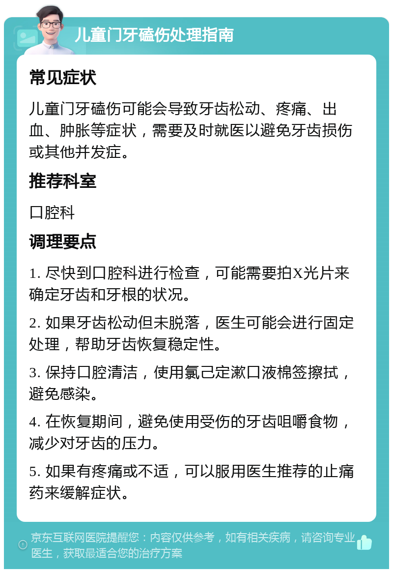 儿童门牙磕伤处理指南 常见症状 儿童门牙磕伤可能会导致牙齿松动、疼痛、出血、肿胀等症状，需要及时就医以避免牙齿损伤或其他并发症。 推荐科室 口腔科 调理要点 1. 尽快到口腔科进行检查，可能需要拍X光片来确定牙齿和牙根的状况。 2. 如果牙齿松动但未脱落，医生可能会进行固定处理，帮助牙齿恢复稳定性。 3. 保持口腔清洁，使用氯己定漱口液棉签擦拭，避免感染。 4. 在恢复期间，避免使用受伤的牙齿咀嚼食物，减少对牙齿的压力。 5. 如果有疼痛或不适，可以服用医生推荐的止痛药来缓解症状。