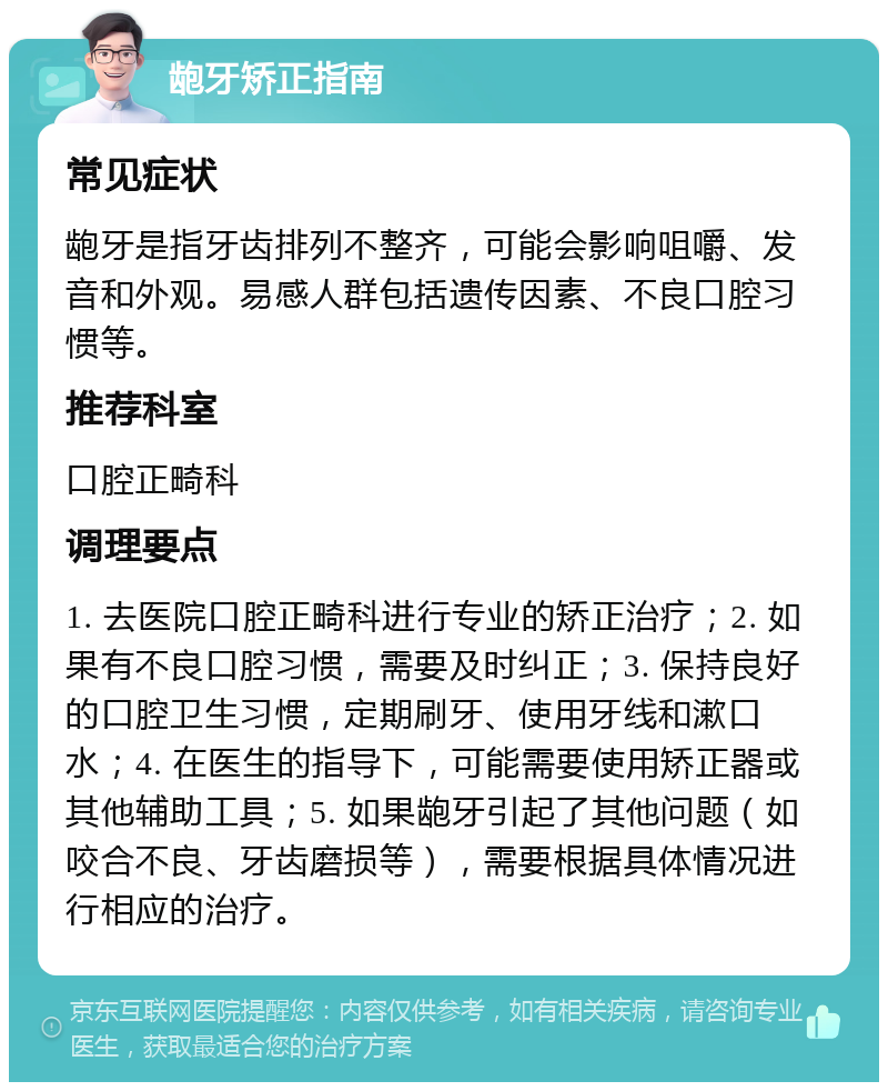 龅牙矫正指南 常见症状 龅牙是指牙齿排列不整齐，可能会影响咀嚼、发音和外观。易感人群包括遗传因素、不良口腔习惯等。 推荐科室 口腔正畸科 调理要点 1. 去医院口腔正畸科进行专业的矫正治疗；2. 如果有不良口腔习惯，需要及时纠正；3. 保持良好的口腔卫生习惯，定期刷牙、使用牙线和漱口水；4. 在医生的指导下，可能需要使用矫正器或其他辅助工具；5. 如果龅牙引起了其他问题（如咬合不良、牙齿磨损等），需要根据具体情况进行相应的治疗。