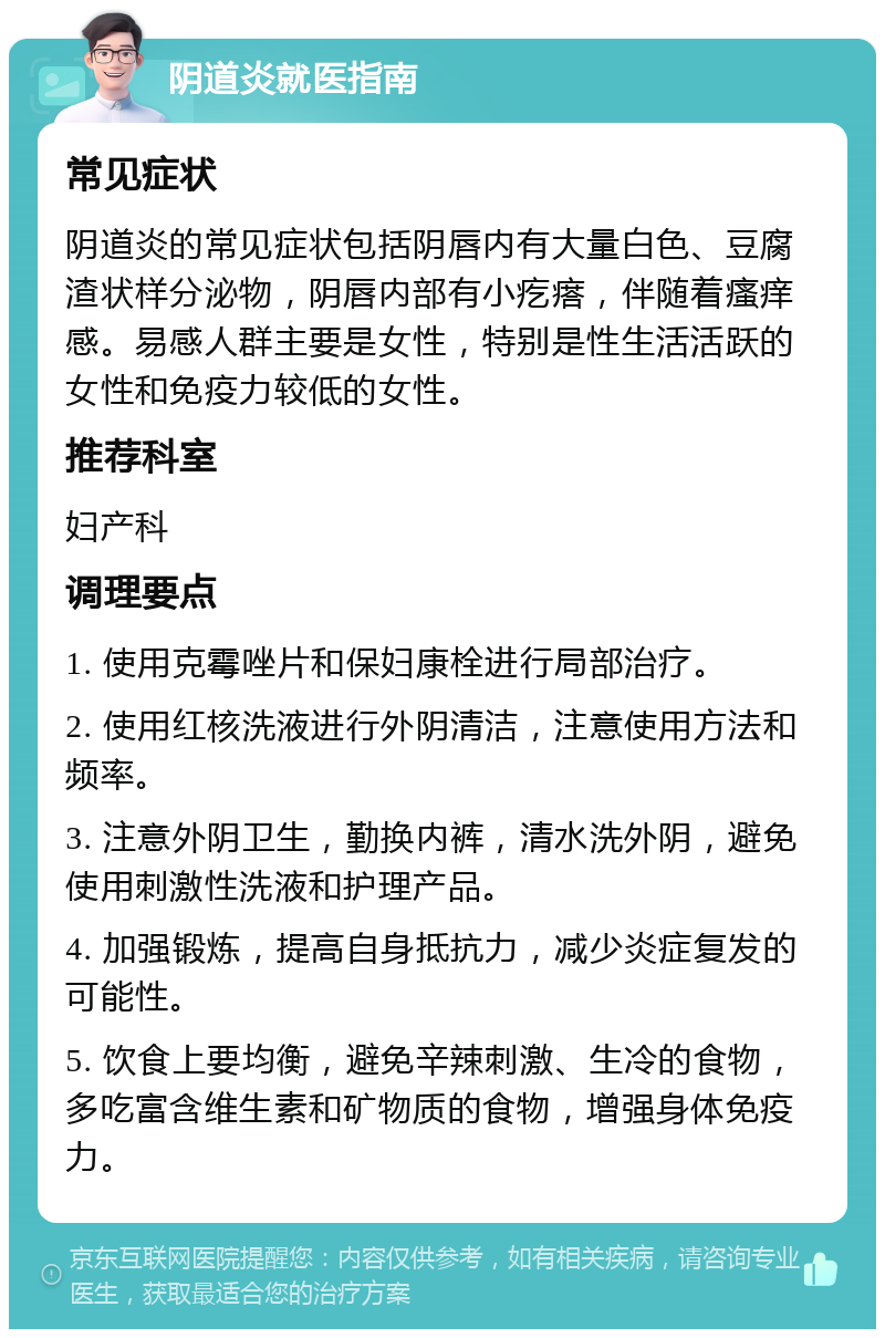 阴道炎就医指南 常见症状 阴道炎的常见症状包括阴唇内有大量白色、豆腐渣状样分泌物，阴唇内部有小疙瘩，伴随着瘙痒感。易感人群主要是女性，特别是性生活活跃的女性和免疫力较低的女性。 推荐科室 妇产科 调理要点 1. 使用克霉唑片和保妇康栓进行局部治疗。 2. 使用红核洗液进行外阴清洁，注意使用方法和频率。 3. 注意外阴卫生，勤换内裤，清水洗外阴，避免使用刺激性洗液和护理产品。 4. 加强锻炼，提高自身抵抗力，减少炎症复发的可能性。 5. 饮食上要均衡，避免辛辣刺激、生冷的食物，多吃富含维生素和矿物质的食物，增强身体免疫力。