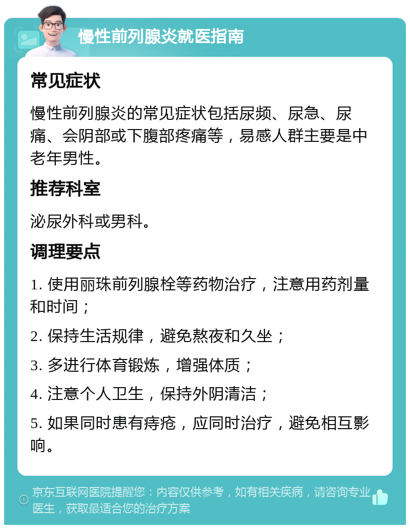 慢性前列腺炎就医指南 常见症状 慢性前列腺炎的常见症状包括尿频、尿急、尿痛、会阴部或下腹部疼痛等，易感人群主要是中老年男性。 推荐科室 泌尿外科或男科。 调理要点 1. 使用丽珠前列腺栓等药物治疗，注意用药剂量和时间； 2. 保持生活规律，避免熬夜和久坐； 3. 多进行体育锻炼，增强体质； 4. 注意个人卫生，保持外阴清洁； 5. 如果同时患有痔疮，应同时治疗，避免相互影响。