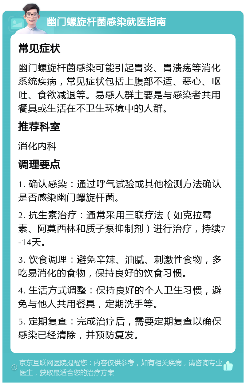 幽门螺旋杆菌感染就医指南 常见症状 幽门螺旋杆菌感染可能引起胃炎、胃溃疡等消化系统疾病，常见症状包括上腹部不适、恶心、呕吐、食欲减退等。易感人群主要是与感染者共用餐具或生活在不卫生环境中的人群。 推荐科室 消化内科 调理要点 1. 确认感染：通过呼气试验或其他检测方法确认是否感染幽门螺旋杆菌。 2. 抗生素治疗：通常采用三联疗法（如克拉霉素、阿莫西林和质子泵抑制剂）进行治疗，持续7-14天。 3. 饮食调理：避免辛辣、油腻、刺激性食物，多吃易消化的食物，保持良好的饮食习惯。 4. 生活方式调整：保持良好的个人卫生习惯，避免与他人共用餐具，定期洗手等。 5. 定期复查：完成治疗后，需要定期复查以确保感染已经清除，并预防复发。