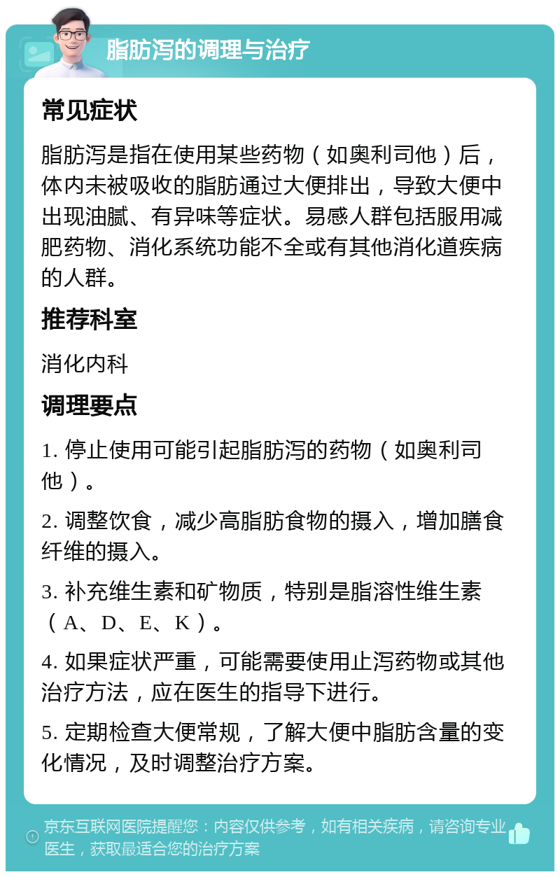 脂肪泻的调理与治疗 常见症状 脂肪泻是指在使用某些药物（如奥利司他）后，体内未被吸收的脂肪通过大便排出，导致大便中出现油腻、有异味等症状。易感人群包括服用减肥药物、消化系统功能不全或有其他消化道疾病的人群。 推荐科室 消化内科 调理要点 1. 停止使用可能引起脂肪泻的药物（如奥利司他）。 2. 调整饮食，减少高脂肪食物的摄入，增加膳食纤维的摄入。 3. 补充维生素和矿物质，特别是脂溶性维生素（A、D、E、K）。 4. 如果症状严重，可能需要使用止泻药物或其他治疗方法，应在医生的指导下进行。 5. 定期检查大便常规，了解大便中脂肪含量的变化情况，及时调整治疗方案。