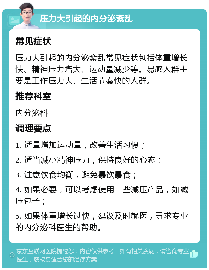 压力大引起的内分泌紊乱 常见症状 压力大引起的内分泌紊乱常见症状包括体重增长快、精神压力增大、运动量减少等。易感人群主要是工作压力大、生活节奏快的人群。 推荐科室 内分泌科 调理要点 1. 适量增加运动量，改善生活习惯； 2. 适当减小精神压力，保持良好的心态； 3. 注意饮食均衡，避免暴饮暴食； 4. 如果必要，可以考虑使用一些减压产品，如减压包子； 5. 如果体重增长过快，建议及时就医，寻求专业的内分泌科医生的帮助。