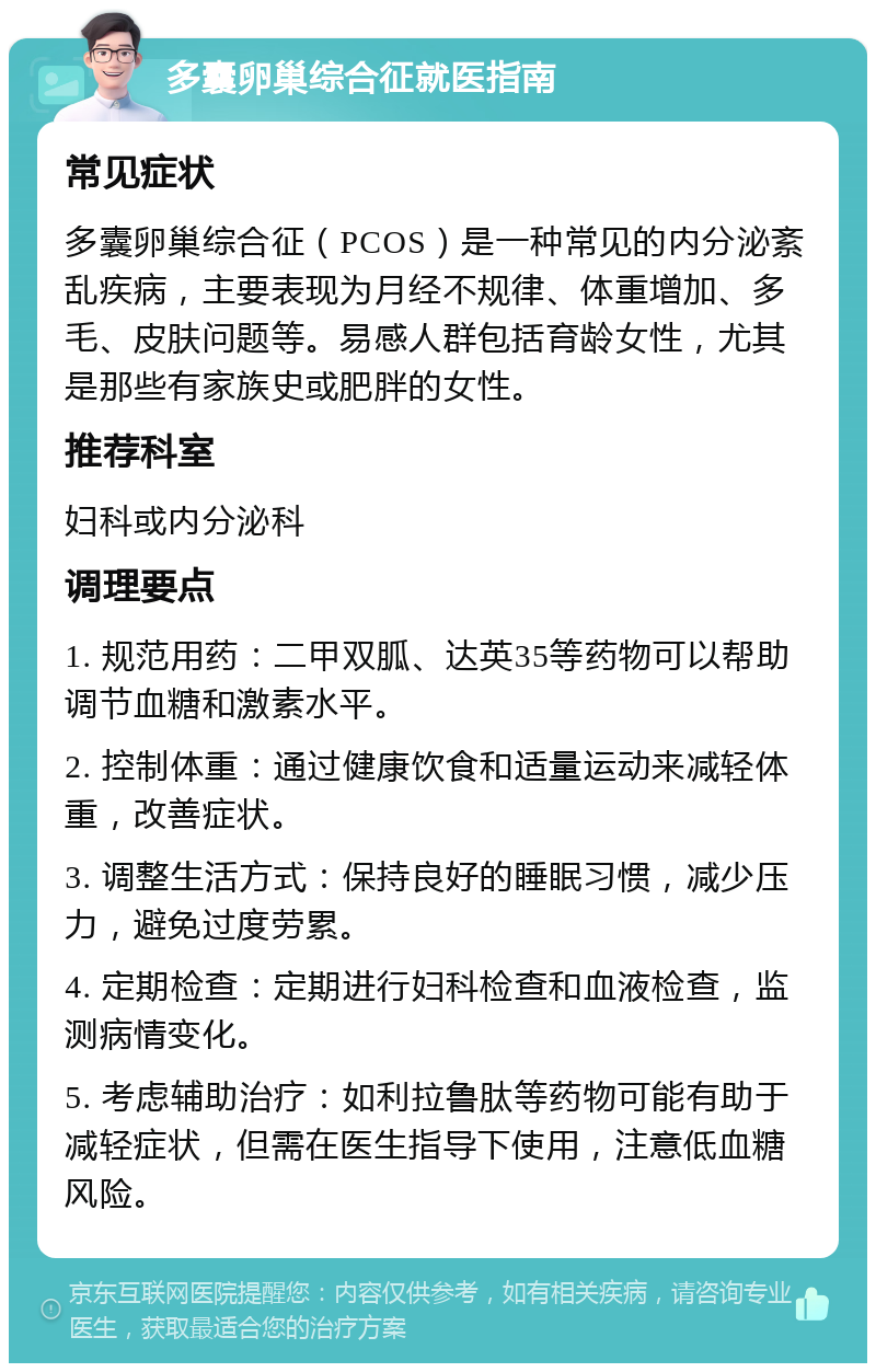 多囊卵巢综合征就医指南 常见症状 多囊卵巢综合征（PCOS）是一种常见的内分泌紊乱疾病，主要表现为月经不规律、体重增加、多毛、皮肤问题等。易感人群包括育龄女性，尤其是那些有家族史或肥胖的女性。 推荐科室 妇科或内分泌科 调理要点 1. 规范用药：二甲双胍、达英35等药物可以帮助调节血糖和激素水平。 2. 控制体重：通过健康饮食和适量运动来减轻体重，改善症状。 3. 调整生活方式：保持良好的睡眠习惯，减少压力，避免过度劳累。 4. 定期检查：定期进行妇科检查和血液检查，监测病情变化。 5. 考虑辅助治疗：如利拉鲁肽等药物可能有助于减轻症状，但需在医生指导下使用，注意低血糖风险。