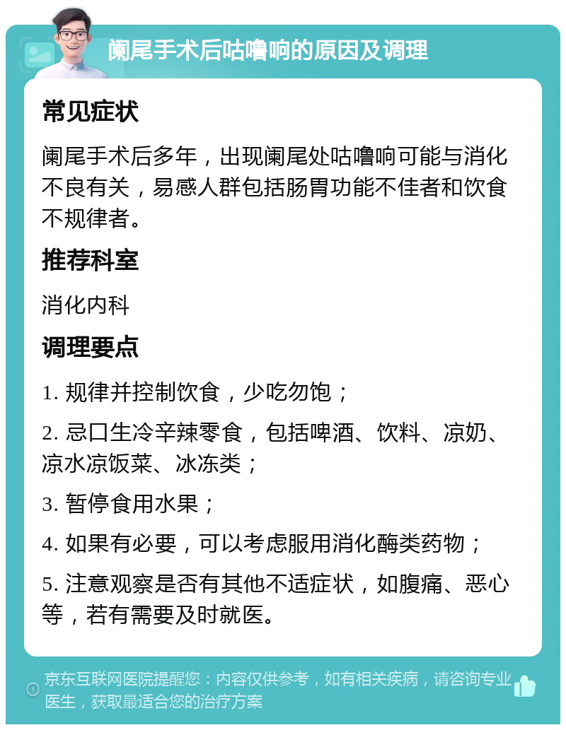 阑尾手术后咕噜响的原因及调理 常见症状 阑尾手术后多年，出现阑尾处咕噜响可能与消化不良有关，易感人群包括肠胃功能不佳者和饮食不规律者。 推荐科室 消化内科 调理要点 1. 规律并控制饮食，少吃勿饱； 2. 忌口生冷辛辣零食，包括啤酒、饮料、凉奶、凉水凉饭菜、冰冻类； 3. 暂停食用水果； 4. 如果有必要，可以考虑服用消化酶类药物； 5. 注意观察是否有其他不适症状，如腹痛、恶心等，若有需要及时就医。