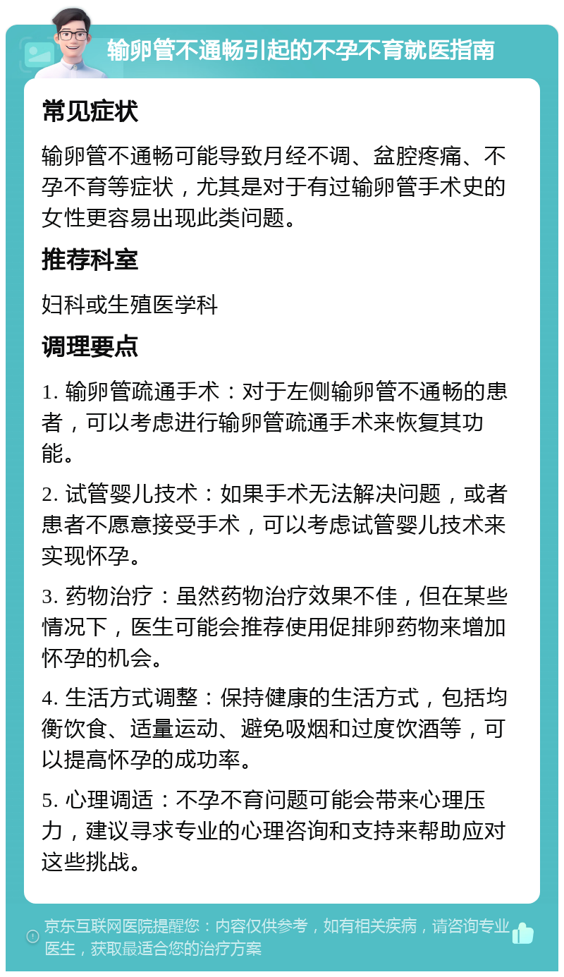 输卵管不通畅引起的不孕不育就医指南 常见症状 输卵管不通畅可能导致月经不调、盆腔疼痛、不孕不育等症状，尤其是对于有过输卵管手术史的女性更容易出现此类问题。 推荐科室 妇科或生殖医学科 调理要点 1. 输卵管疏通手术：对于左侧输卵管不通畅的患者，可以考虑进行输卵管疏通手术来恢复其功能。 2. 试管婴儿技术：如果手术无法解决问题，或者患者不愿意接受手术，可以考虑试管婴儿技术来实现怀孕。 3. 药物治疗：虽然药物治疗效果不佳，但在某些情况下，医生可能会推荐使用促排卵药物来增加怀孕的机会。 4. 生活方式调整：保持健康的生活方式，包括均衡饮食、适量运动、避免吸烟和过度饮酒等，可以提高怀孕的成功率。 5. 心理调适：不孕不育问题可能会带来心理压力，建议寻求专业的心理咨询和支持来帮助应对这些挑战。