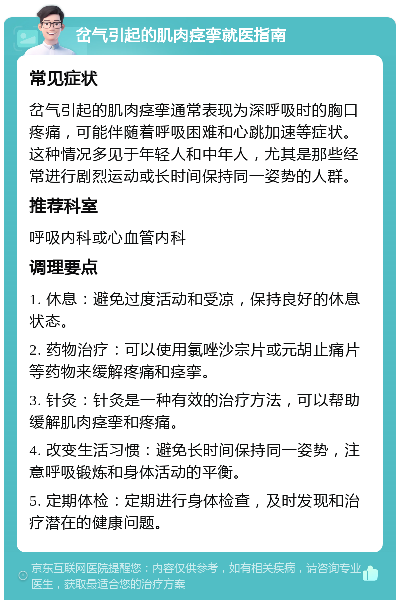 岔气引起的肌肉痉挛就医指南 常见症状 岔气引起的肌肉痉挛通常表现为深呼吸时的胸口疼痛，可能伴随着呼吸困难和心跳加速等症状。这种情况多见于年轻人和中年人，尤其是那些经常进行剧烈运动或长时间保持同一姿势的人群。 推荐科室 呼吸内科或心血管内科 调理要点 1. 休息：避免过度活动和受凉，保持良好的休息状态。 2. 药物治疗：可以使用氯唑沙宗片或元胡止痛片等药物来缓解疼痛和痉挛。 3. 针灸：针灸是一种有效的治疗方法，可以帮助缓解肌肉痉挛和疼痛。 4. 改变生活习惯：避免长时间保持同一姿势，注意呼吸锻炼和身体活动的平衡。 5. 定期体检：定期进行身体检查，及时发现和治疗潜在的健康问题。