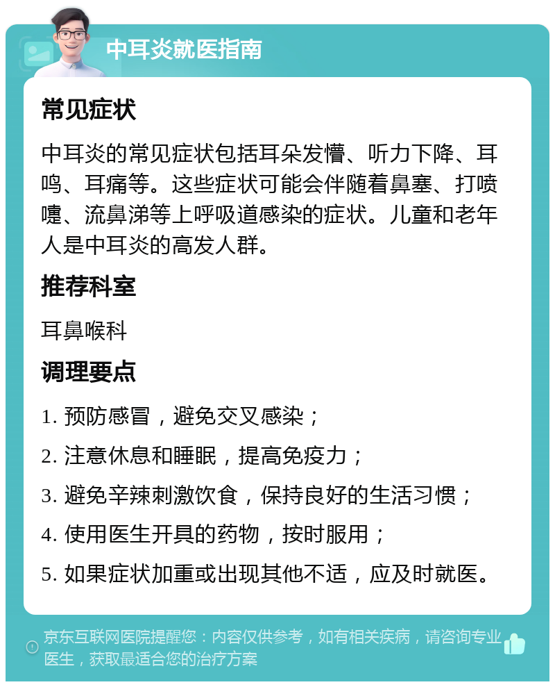 中耳炎就医指南 常见症状 中耳炎的常见症状包括耳朵发懵、听力下降、耳鸣、耳痛等。这些症状可能会伴随着鼻塞、打喷嚏、流鼻涕等上呼吸道感染的症状。儿童和老年人是中耳炎的高发人群。 推荐科室 耳鼻喉科 调理要点 1. 预防感冒，避免交叉感染； 2. 注意休息和睡眠，提高免疫力； 3. 避免辛辣刺激饮食，保持良好的生活习惯； 4. 使用医生开具的药物，按时服用； 5. 如果症状加重或出现其他不适，应及时就医。