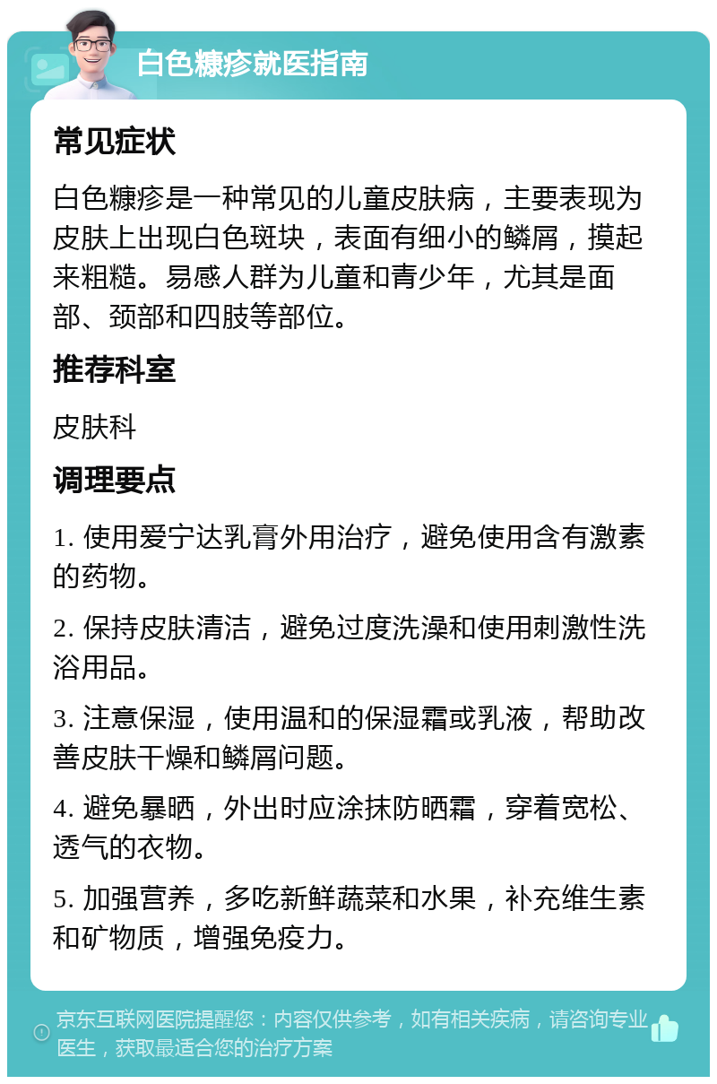 白色糠疹就医指南 常见症状 白色糠疹是一种常见的儿童皮肤病，主要表现为皮肤上出现白色斑块，表面有细小的鳞屑，摸起来粗糙。易感人群为儿童和青少年，尤其是面部、颈部和四肢等部位。 推荐科室 皮肤科 调理要点 1. 使用爱宁达乳膏外用治疗，避免使用含有激素的药物。 2. 保持皮肤清洁，避免过度洗澡和使用刺激性洗浴用品。 3. 注意保湿，使用温和的保湿霜或乳液，帮助改善皮肤干燥和鳞屑问题。 4. 避免暴晒，外出时应涂抹防晒霜，穿着宽松、透气的衣物。 5. 加强营养，多吃新鲜蔬菜和水果，补充维生素和矿物质，增强免疫力。