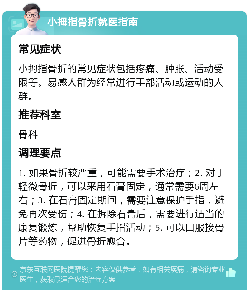 小拇指骨折就医指南 常见症状 小拇指骨折的常见症状包括疼痛、肿胀、活动受限等。易感人群为经常进行手部活动或运动的人群。 推荐科室 骨科 调理要点 1. 如果骨折较严重，可能需要手术治疗；2. 对于轻微骨折，可以采用石膏固定，通常需要6周左右；3. 在石膏固定期间，需要注意保护手指，避免再次受伤；4. 在拆除石膏后，需要进行适当的康复锻炼，帮助恢复手指活动；5. 可以口服接骨片等药物，促进骨折愈合。