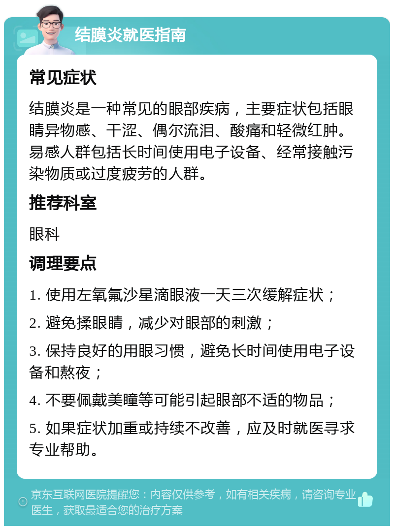 结膜炎就医指南 常见症状 结膜炎是一种常见的眼部疾病，主要症状包括眼睛异物感、干涩、偶尔流泪、酸痛和轻微红肿。易感人群包括长时间使用电子设备、经常接触污染物质或过度疲劳的人群。 推荐科室 眼科 调理要点 1. 使用左氧氟沙星滴眼液一天三次缓解症状； 2. 避免揉眼睛，减少对眼部的刺激； 3. 保持良好的用眼习惯，避免长时间使用电子设备和熬夜； 4. 不要佩戴美瞳等可能引起眼部不适的物品； 5. 如果症状加重或持续不改善，应及时就医寻求专业帮助。